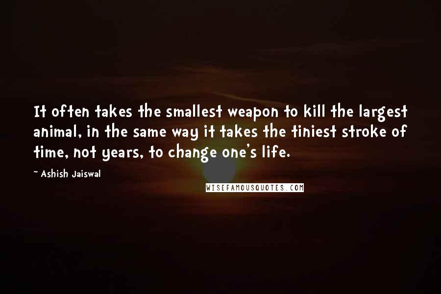 Ashish Jaiswal Quotes: It often takes the smallest weapon to kill the largest animal, in the same way it takes the tiniest stroke of time, not years, to change one's life.