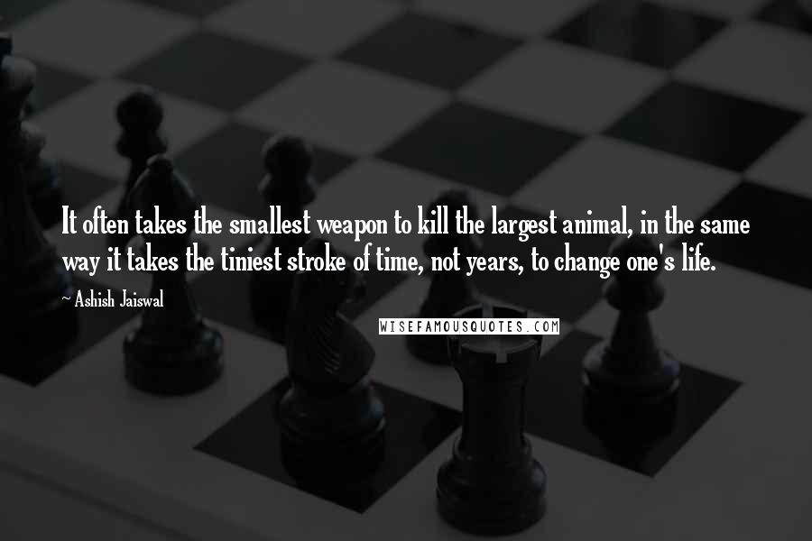 Ashish Jaiswal Quotes: It often takes the smallest weapon to kill the largest animal, in the same way it takes the tiniest stroke of time, not years, to change one's life.