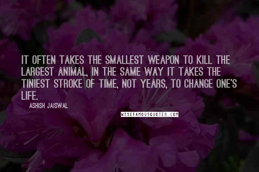 Ashish Jaiswal Quotes: It often takes the smallest weapon to kill the largest animal, in the same way it takes the tiniest stroke of time, not years, to change one's life.