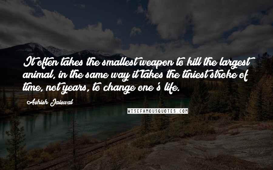 Ashish Jaiswal Quotes: It often takes the smallest weapon to kill the largest animal, in the same way it takes the tiniest stroke of time, not years, to change one's life.