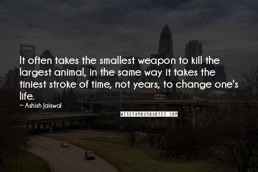 Ashish Jaiswal Quotes: It often takes the smallest weapon to kill the largest animal, in the same way it takes the tiniest stroke of time, not years, to change one's life.