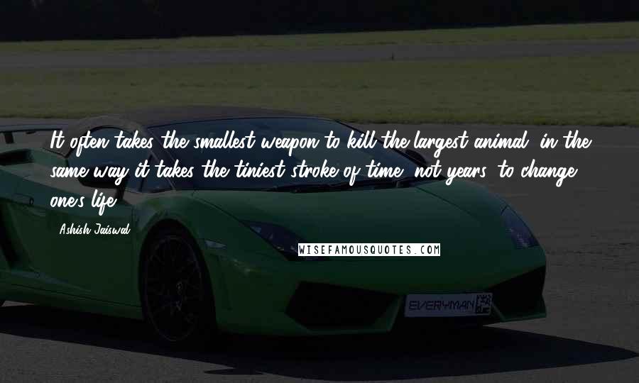 Ashish Jaiswal Quotes: It often takes the smallest weapon to kill the largest animal, in the same way it takes the tiniest stroke of time, not years, to change one's life.