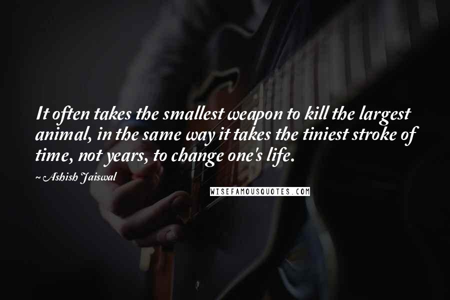 Ashish Jaiswal Quotes: It often takes the smallest weapon to kill the largest animal, in the same way it takes the tiniest stroke of time, not years, to change one's life.