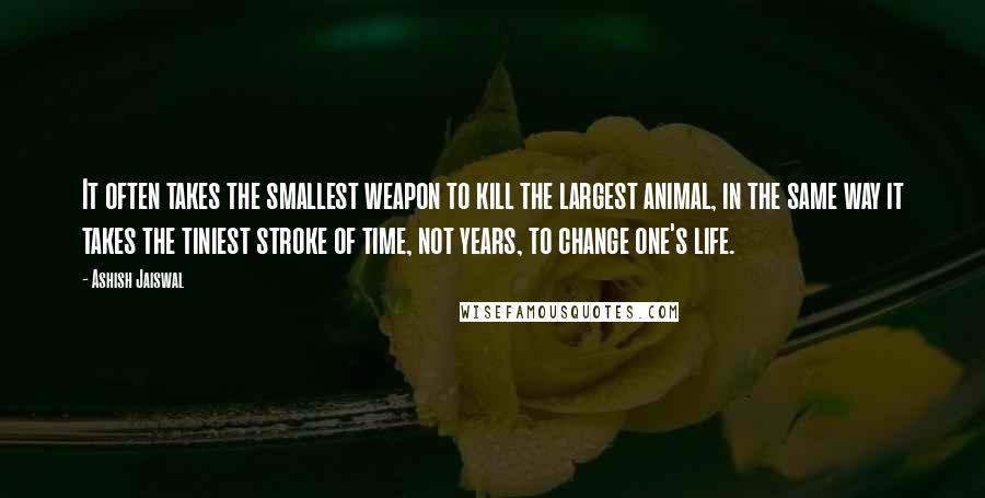 Ashish Jaiswal Quotes: It often takes the smallest weapon to kill the largest animal, in the same way it takes the tiniest stroke of time, not years, to change one's life.