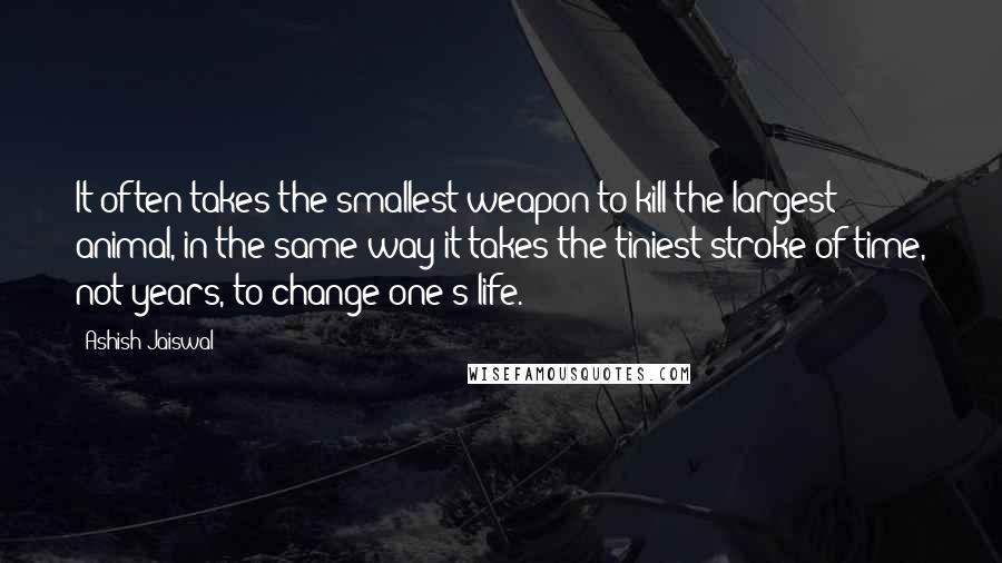 Ashish Jaiswal Quotes: It often takes the smallest weapon to kill the largest animal, in the same way it takes the tiniest stroke of time, not years, to change one's life.