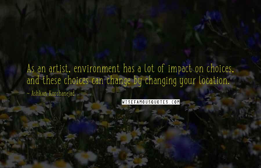 Ashkan Kooshanejad Quotes: As an artist, environment has a lot of impact on choices, and these choices can change by changing your location.