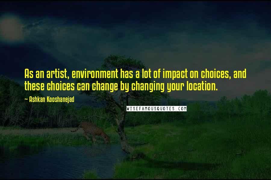 Ashkan Kooshanejad Quotes: As an artist, environment has a lot of impact on choices, and these choices can change by changing your location.