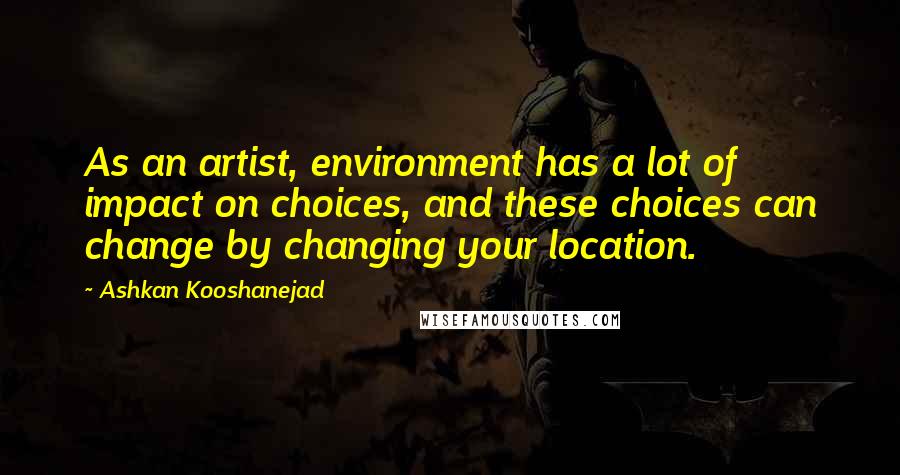 Ashkan Kooshanejad Quotes: As an artist, environment has a lot of impact on choices, and these choices can change by changing your location.