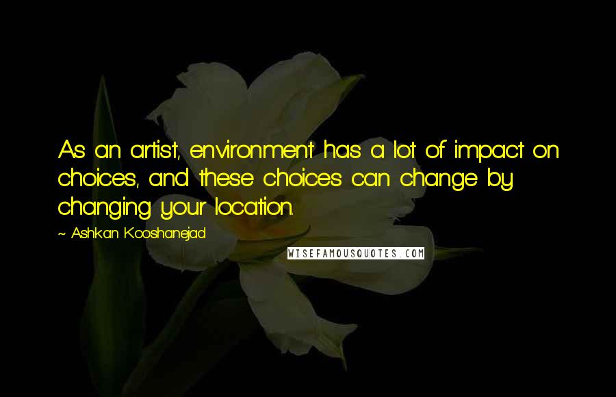 Ashkan Kooshanejad Quotes: As an artist, environment has a lot of impact on choices, and these choices can change by changing your location.