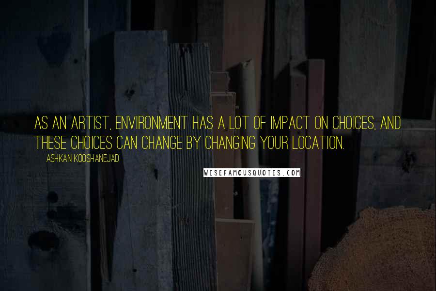 Ashkan Kooshanejad Quotes: As an artist, environment has a lot of impact on choices, and these choices can change by changing your location.