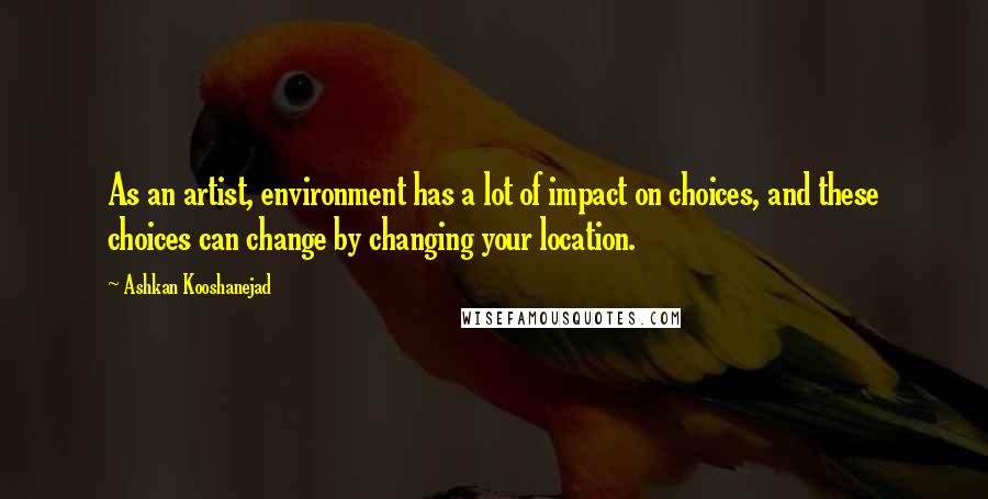 Ashkan Kooshanejad Quotes: As an artist, environment has a lot of impact on choices, and these choices can change by changing your location.