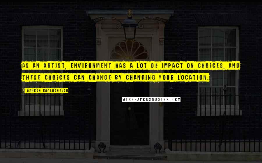 Ashkan Kooshanejad Quotes: As an artist, environment has a lot of impact on choices, and these choices can change by changing your location.