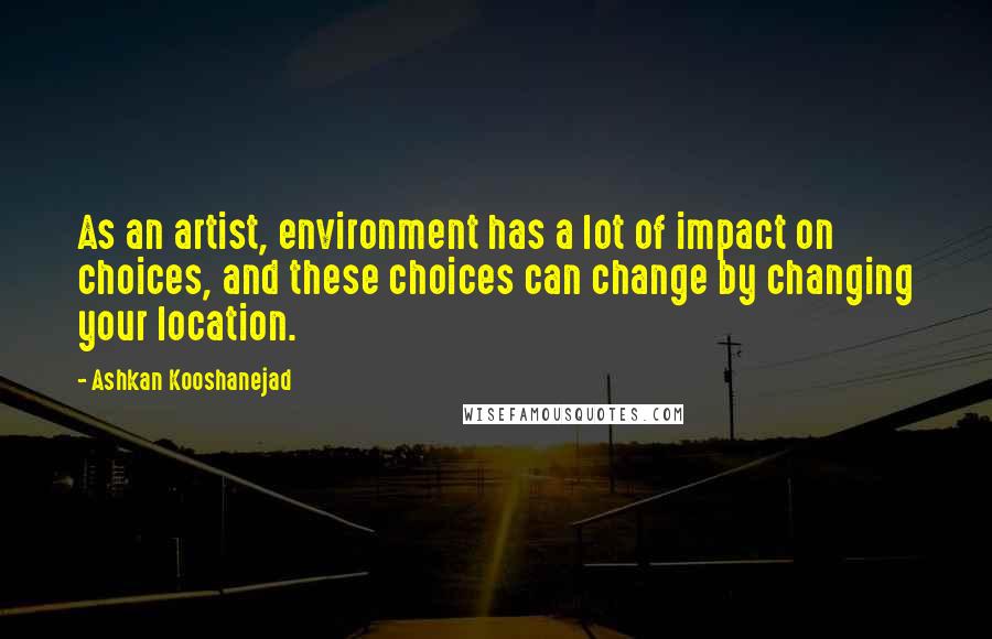 Ashkan Kooshanejad Quotes: As an artist, environment has a lot of impact on choices, and these choices can change by changing your location.