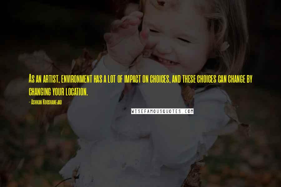 Ashkan Kooshanejad Quotes: As an artist, environment has a lot of impact on choices, and these choices can change by changing your location.