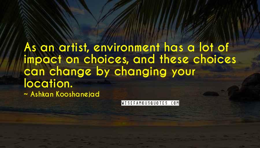 Ashkan Kooshanejad Quotes: As an artist, environment has a lot of impact on choices, and these choices can change by changing your location.