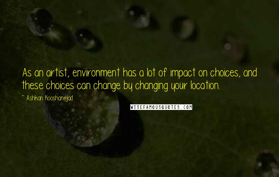 Ashkan Kooshanejad Quotes: As an artist, environment has a lot of impact on choices, and these choices can change by changing your location.