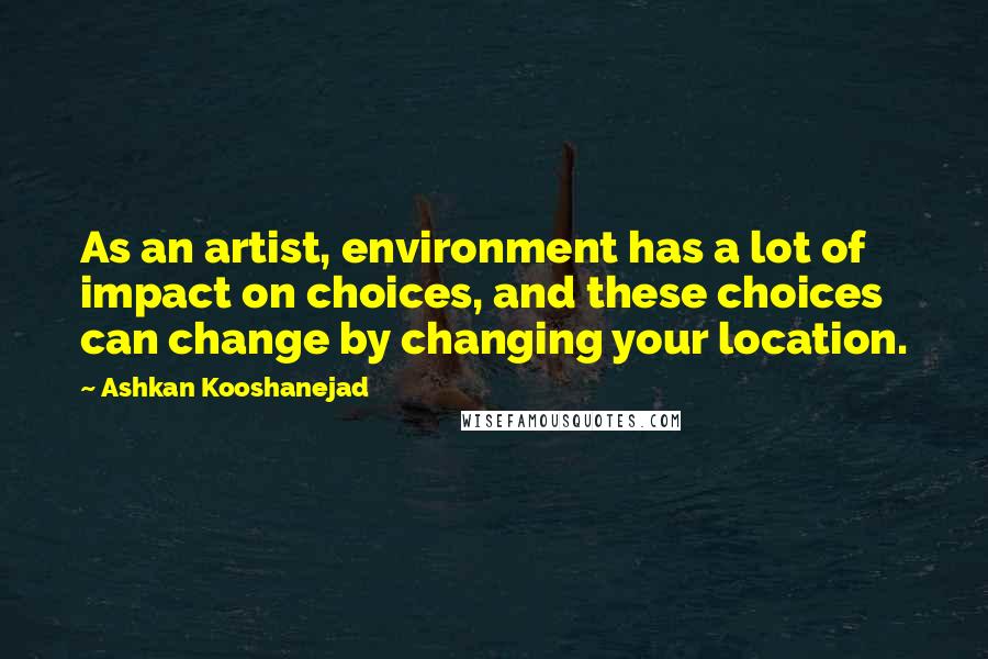 Ashkan Kooshanejad Quotes: As an artist, environment has a lot of impact on choices, and these choices can change by changing your location.