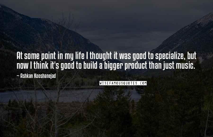 Ashkan Kooshanejad Quotes: At some point in my life I thought it was good to specialize, but now I think it's good to build a bigger product than just music.