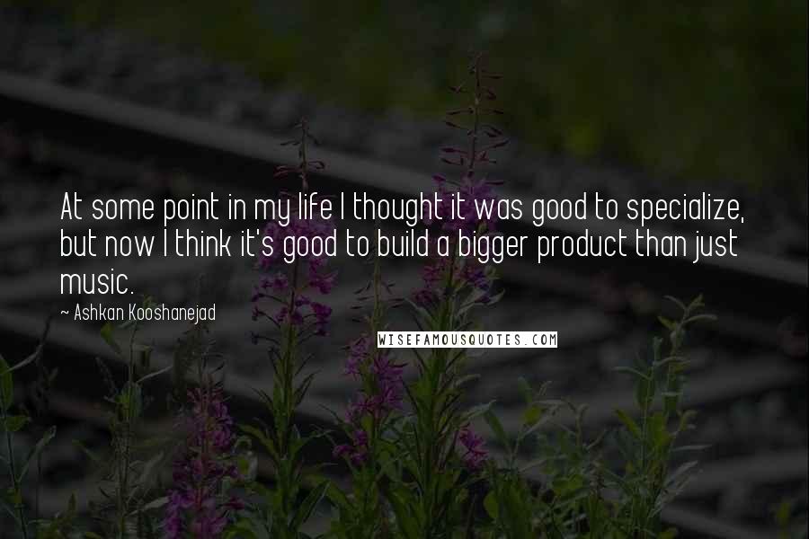 Ashkan Kooshanejad Quotes: At some point in my life I thought it was good to specialize, but now I think it's good to build a bigger product than just music.