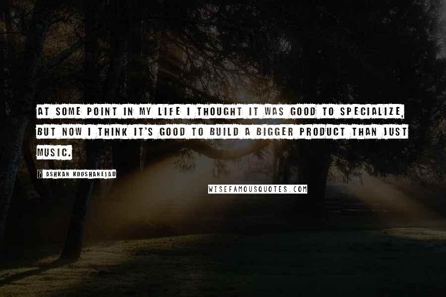 Ashkan Kooshanejad Quotes: At some point in my life I thought it was good to specialize, but now I think it's good to build a bigger product than just music.