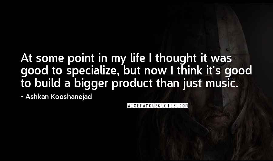 Ashkan Kooshanejad Quotes: At some point in my life I thought it was good to specialize, but now I think it's good to build a bigger product than just music.