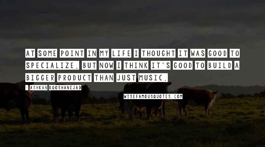 Ashkan Kooshanejad Quotes: At some point in my life I thought it was good to specialize, but now I think it's good to build a bigger product than just music.