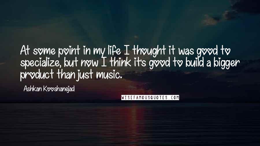 Ashkan Kooshanejad Quotes: At some point in my life I thought it was good to specialize, but now I think it's good to build a bigger product than just music.