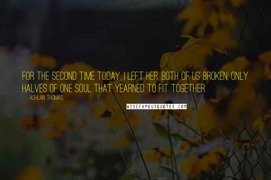 Ashlan Thomas Quotes: For the second time today, I left her, both of us broken, only halves of one soul that yearned to fit together.