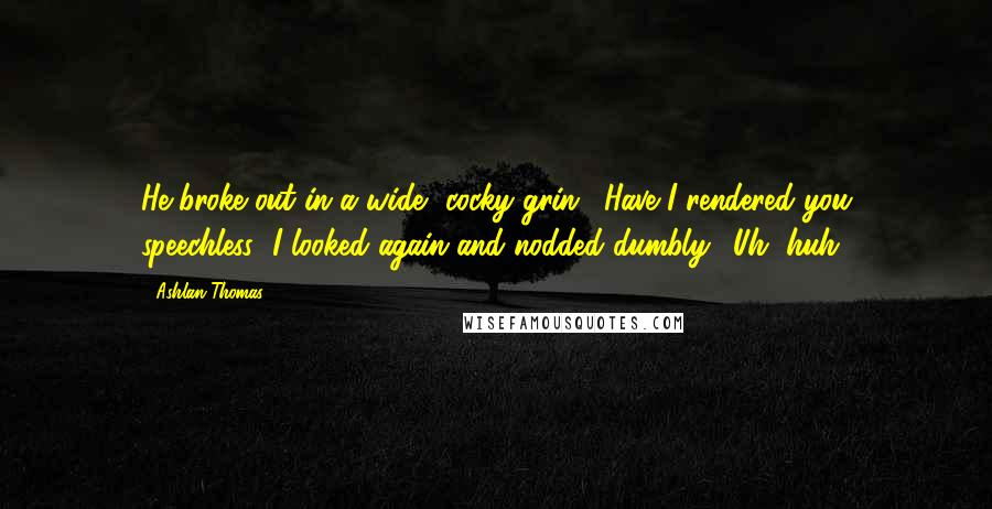 Ashlan Thomas Quotes: He broke out in a wide, cocky grin. "Have I rendered you speechless?"I looked again and nodded dumbly. "Uh, huh.