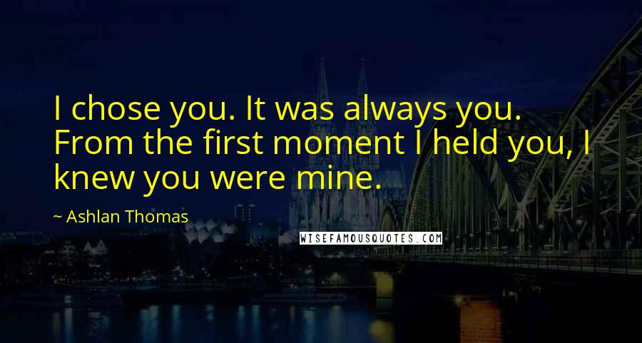 Ashlan Thomas Quotes: I chose you. It was always you. From the first moment I held you, I knew you were mine.