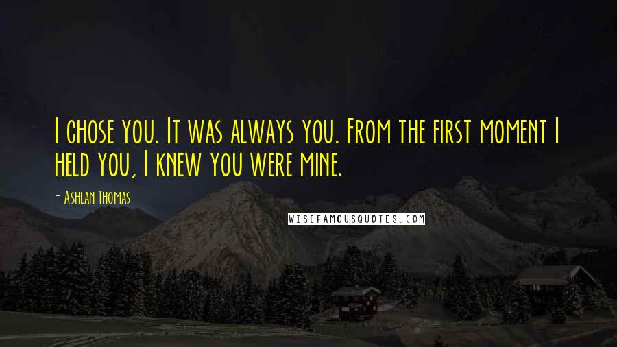Ashlan Thomas Quotes: I chose you. It was always you. From the first moment I held you, I knew you were mine.