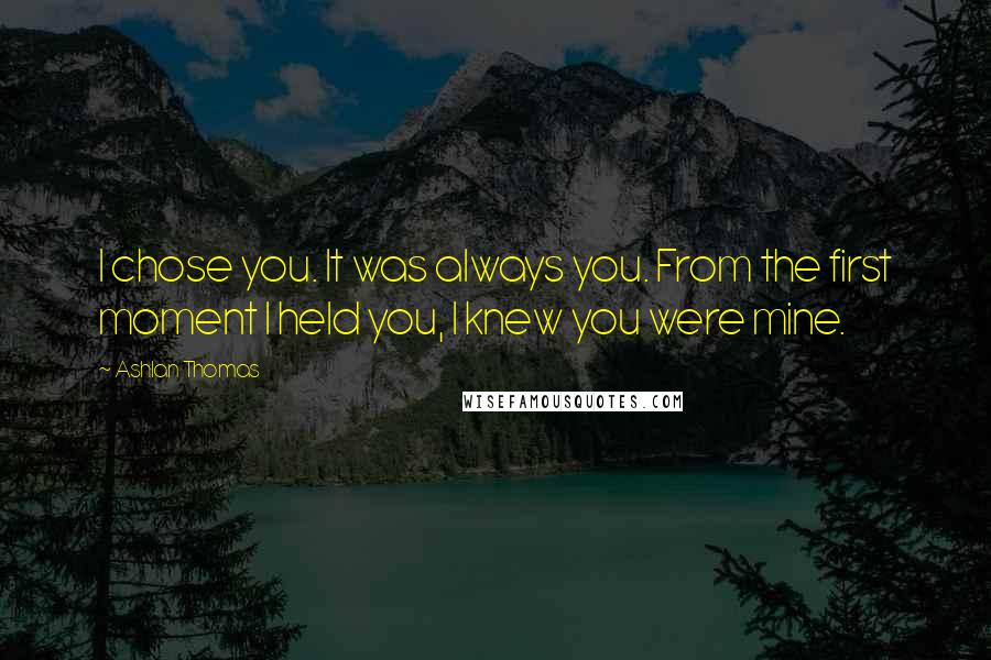 Ashlan Thomas Quotes: I chose you. It was always you. From the first moment I held you, I knew you were mine.