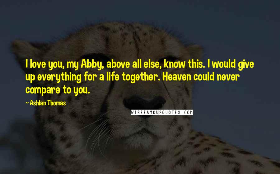 Ashlan Thomas Quotes: I love you, my Abby, above all else, know this. I would give up everything for a life together. Heaven could never compare to you.
