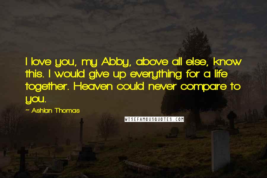 Ashlan Thomas Quotes: I love you, my Abby, above all else, know this. I would give up everything for a life together. Heaven could never compare to you.