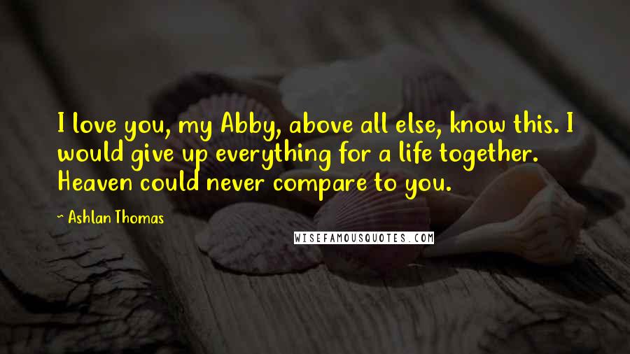 Ashlan Thomas Quotes: I love you, my Abby, above all else, know this. I would give up everything for a life together. Heaven could never compare to you.