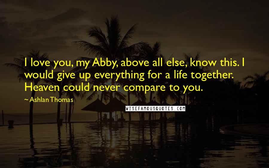 Ashlan Thomas Quotes: I love you, my Abby, above all else, know this. I would give up everything for a life together. Heaven could never compare to you.