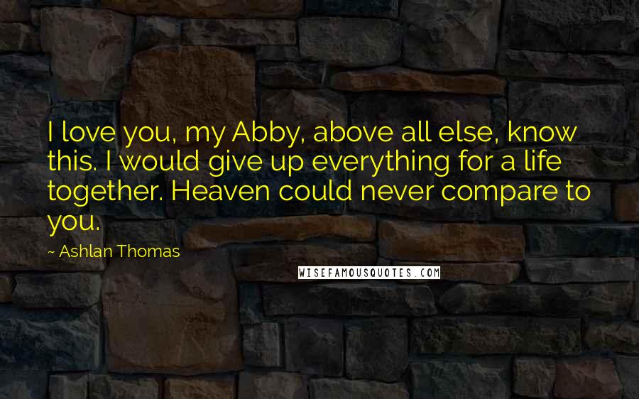 Ashlan Thomas Quotes: I love you, my Abby, above all else, know this. I would give up everything for a life together. Heaven could never compare to you.