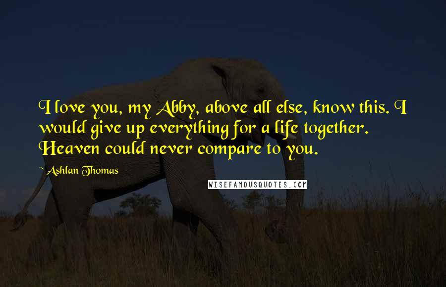 Ashlan Thomas Quotes: I love you, my Abby, above all else, know this. I would give up everything for a life together. Heaven could never compare to you.