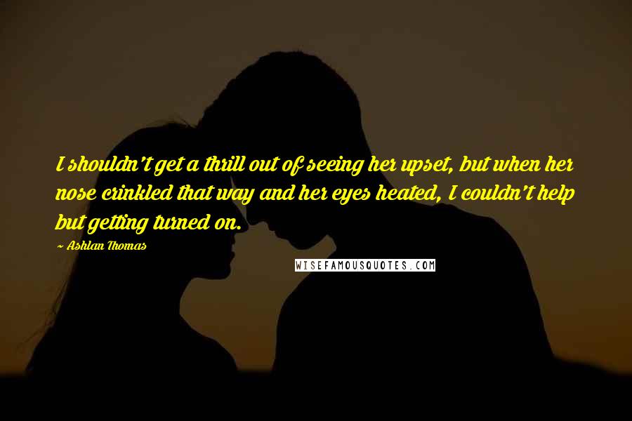Ashlan Thomas Quotes: I shouldn't get a thrill out of seeing her upset, but when her nose crinkled that way and her eyes heated, I couldn't help but getting turned on.