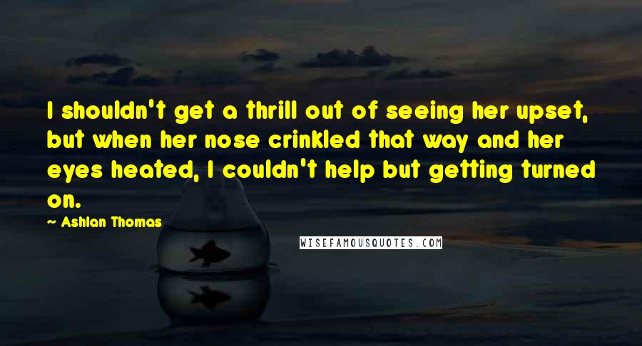 Ashlan Thomas Quotes: I shouldn't get a thrill out of seeing her upset, but when her nose crinkled that way and her eyes heated, I couldn't help but getting turned on.