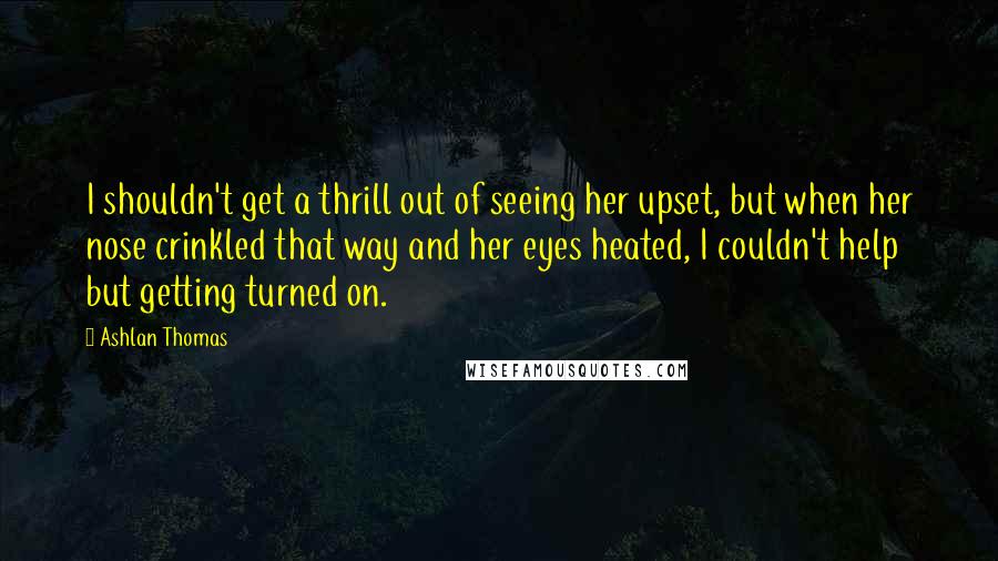 Ashlan Thomas Quotes: I shouldn't get a thrill out of seeing her upset, but when her nose crinkled that way and her eyes heated, I couldn't help but getting turned on.