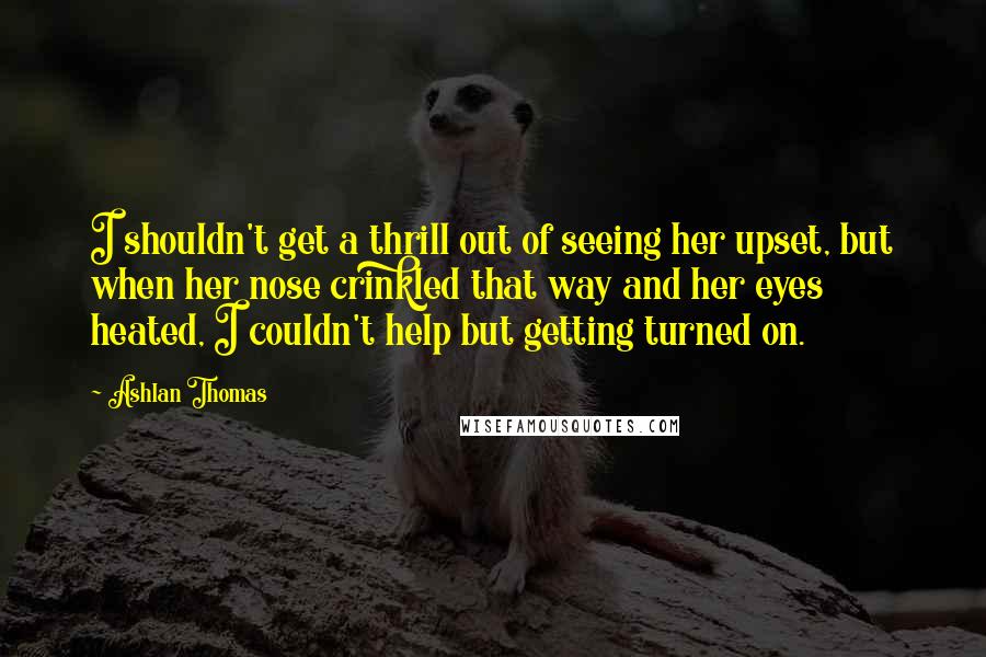 Ashlan Thomas Quotes: I shouldn't get a thrill out of seeing her upset, but when her nose crinkled that way and her eyes heated, I couldn't help but getting turned on.