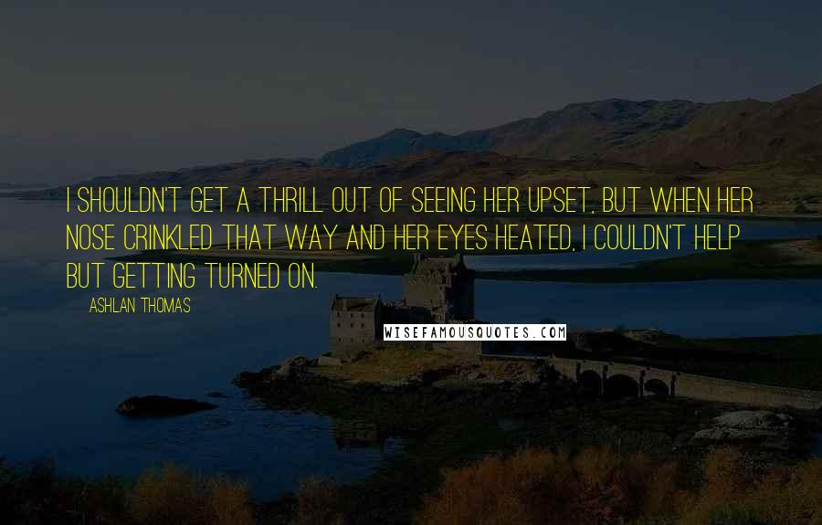 Ashlan Thomas Quotes: I shouldn't get a thrill out of seeing her upset, but when her nose crinkled that way and her eyes heated, I couldn't help but getting turned on.