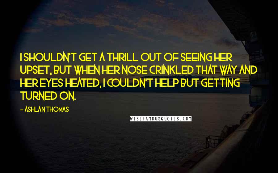 Ashlan Thomas Quotes: I shouldn't get a thrill out of seeing her upset, but when her nose crinkled that way and her eyes heated, I couldn't help but getting turned on.