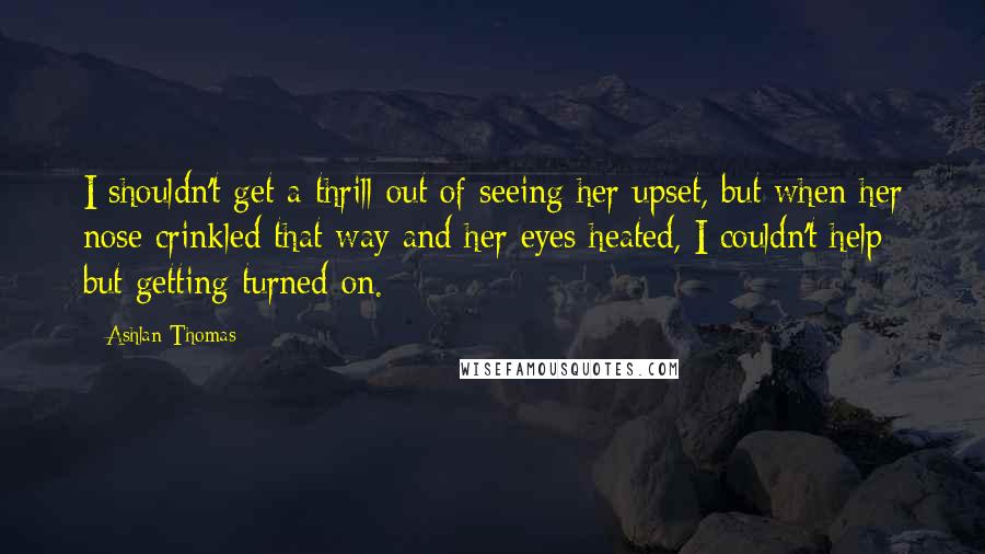 Ashlan Thomas Quotes: I shouldn't get a thrill out of seeing her upset, but when her nose crinkled that way and her eyes heated, I couldn't help but getting turned on.
