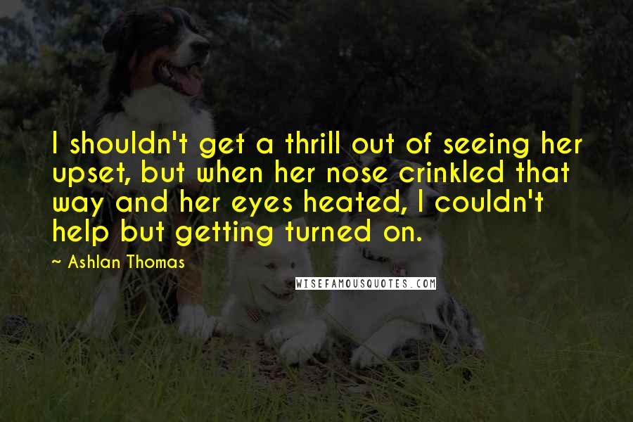 Ashlan Thomas Quotes: I shouldn't get a thrill out of seeing her upset, but when her nose crinkled that way and her eyes heated, I couldn't help but getting turned on.
