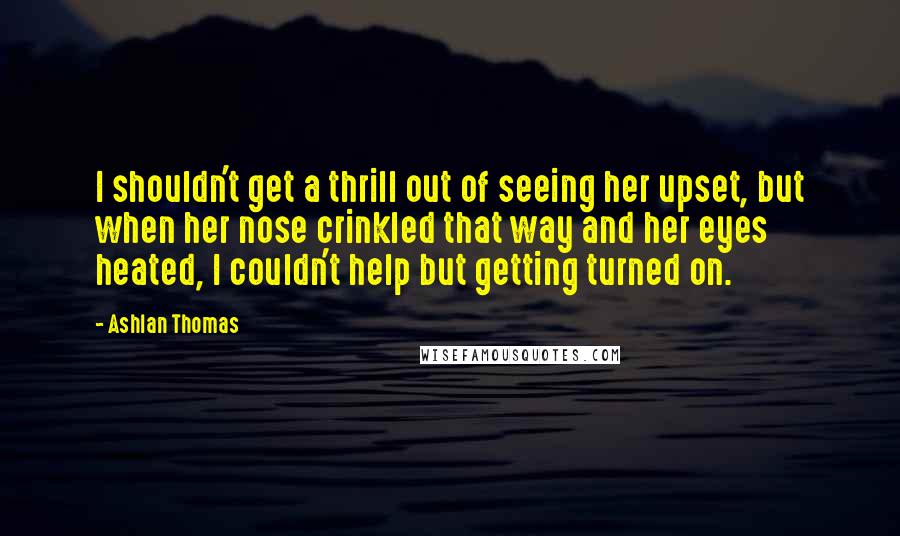 Ashlan Thomas Quotes: I shouldn't get a thrill out of seeing her upset, but when her nose crinkled that way and her eyes heated, I couldn't help but getting turned on.