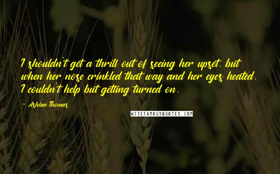 Ashlan Thomas Quotes: I shouldn't get a thrill out of seeing her upset, but when her nose crinkled that way and her eyes heated, I couldn't help but getting turned on.