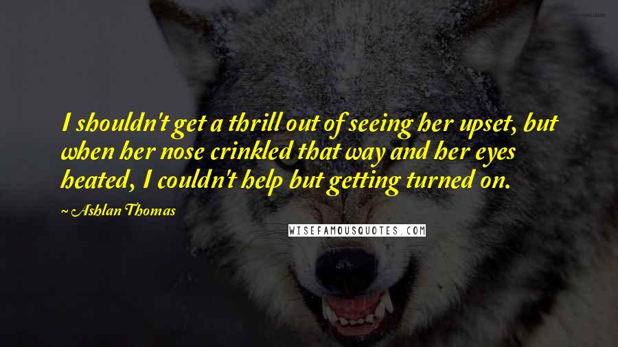 Ashlan Thomas Quotes: I shouldn't get a thrill out of seeing her upset, but when her nose crinkled that way and her eyes heated, I couldn't help but getting turned on.