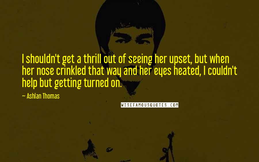 Ashlan Thomas Quotes: I shouldn't get a thrill out of seeing her upset, but when her nose crinkled that way and her eyes heated, I couldn't help but getting turned on.